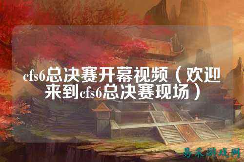 cfs6总决赛开幕视频(欢迎来到cfs6总决赛现场)