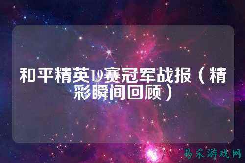 和平精英19赛冠军战报(精彩瞬间回顾)