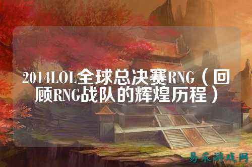 2014LOL全球总决赛RNG(回顾RNG战队的辉煌历程)