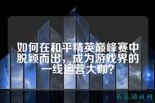 如何在和平精英巅峰赛中脱颖而出,成为游戏界的一线运营大咖?