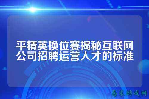 平精英换位赛揭秘互联网公司招聘运营人才的标准