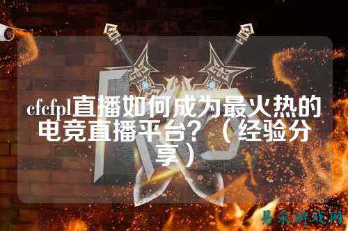 cfcfpl直播如何成为最火热的电竞直播平台？（经验分享）