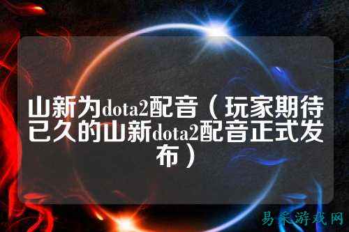 山新为dota2配音（玩家期待已久的山新dota2配音正式发布）