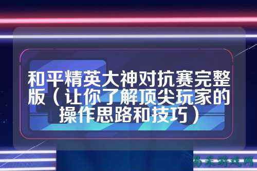 和平精英大神对抗赛完整版(让你了解顶尖玩家的操作思路和技巧)