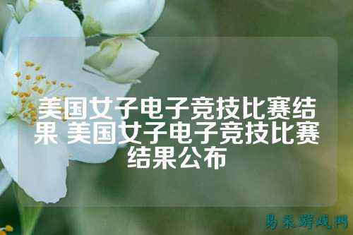 美国女子电子竞技比赛结果 美国女子电子竞技比赛结果公布