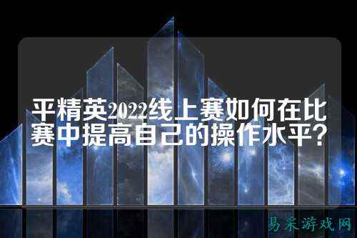平精英2022线上赛如何在比赛中提高自己的操作水平？