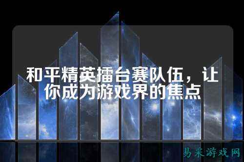 和平精英擂台赛队伍,让你成为游戏界的焦点