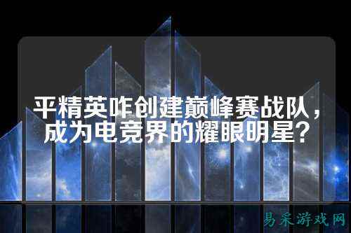 平精英咋创建巅峰赛战队,成为电竞界的耀眼明星?