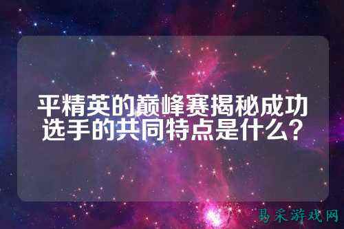 平精英的巅峰赛揭秘成功选手的共同特点是什么?