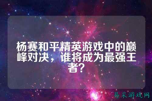 杨赛和平精英游戏中的巅峰对决,谁将成为最强王者?