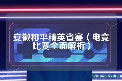 安徽和平精英省赛(电竞比赛全面解析)