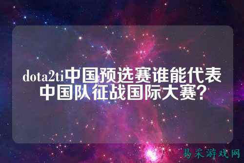 dota2ti中国预选赛谁能代表中国队征战国际大赛?