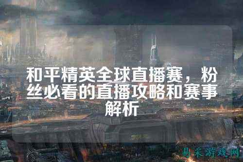 和平精英全球直播赛,粉丝必看的直播攻略和赛事解析