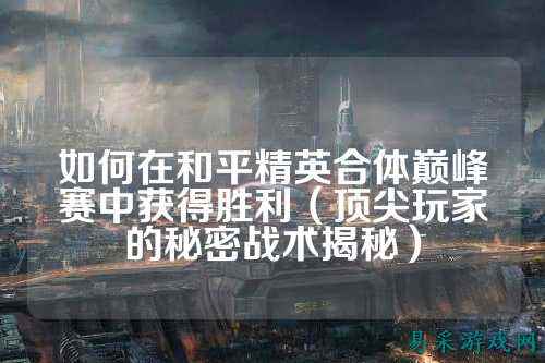 如何在和平精英合体巅峰赛中获得胜利(顶尖玩家的秘密战术揭秘)