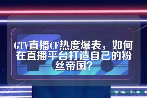 GTV直播CF热度爆表,如何在直播平台打造自己的粉丝帝国?