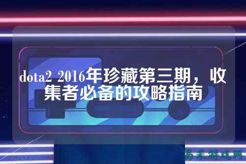 dota2 2016年珍藏第三期,收集者必备的攻略指南