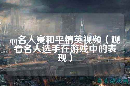 qq名人赛和平精英视频(观看名人选手在游戏中的表现)