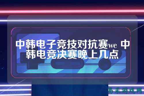 中韩电子竞技对抗赛we 中韩电竞决赛晚上几点