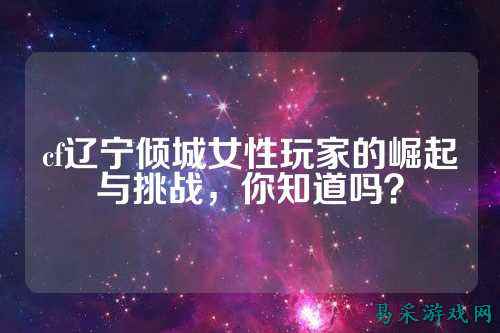 cf辽宁倾城女性玩家的崛起与挑战,你知道吗?