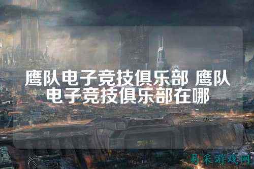 鹰队电子竞技俱乐部 鹰队电子竞技俱乐部在哪