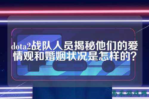 dota2战队人员揭秘他们的爱情观和婚姻状况是怎样的？