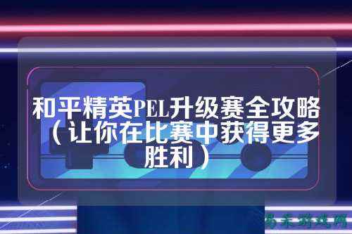和平精英PEL升级赛全攻略(让你在比赛中获得更多胜利)