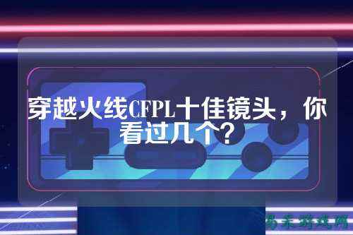 穿越火线CFPL十佳镜头，你看过几个？