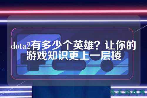 dota2有多少个英雄?让你的游戏知识更上一层楼