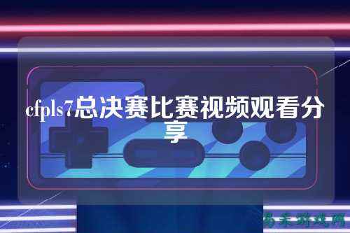 cfpls7总决赛比赛视频观看分享