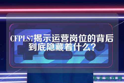 CFPLS7揭示运营岗位的背后到底隐藏着什么?