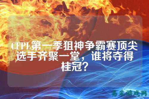 CFPL第一季狙神争霸赛顶尖选手齐聚一堂,谁将夺得桂冠?