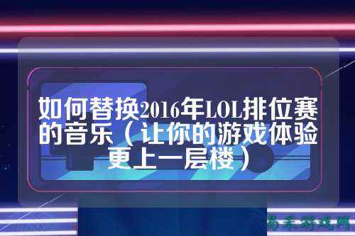 如何替换2016年LOL排位赛的音乐(让你的游戏体验更上一层楼)
