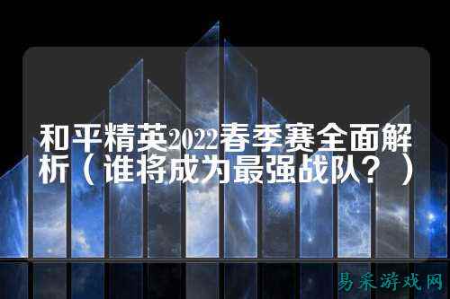 和平精英2022春季赛全面解析(谁将成为最强战队?)