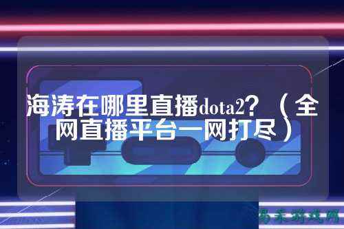 海涛在哪里直播dota2?(全网直播平台一网打尽)