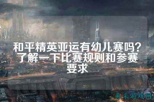 和平精英亚运有幼儿赛吗？了解一下比赛规则和参赛要求