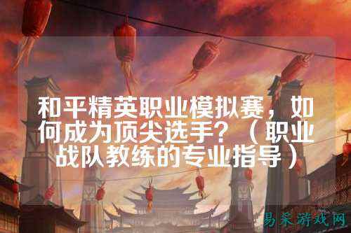 和平精英职业模拟赛，如何成为顶尖选手？（职业战队教练的专业指导）