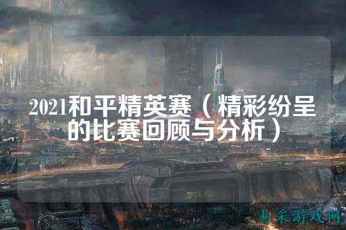 2021和平精英赛(精彩纷呈的比赛回顾与分析)