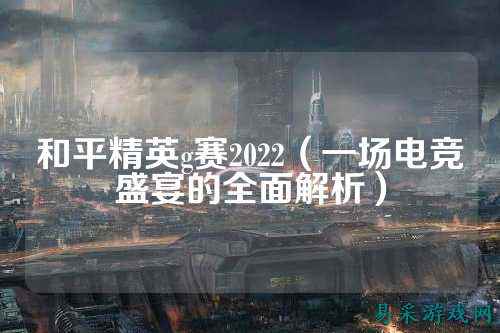 和平精英g赛2022(一场电竞盛宴的全面解析)