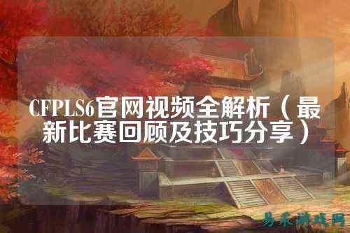 CFPLS6官网视频全解析(最新比赛回顾及技巧分享)
