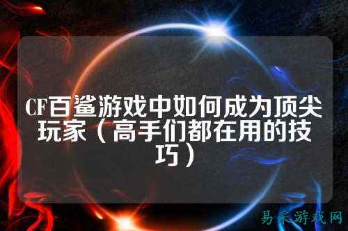 CF百鲨游戏中如何成为顶尖玩家(高手们都在用的技巧)
