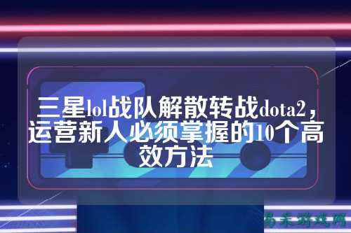 三星lol战队解散转战dota2,运营新人必须掌握的10个高效方法