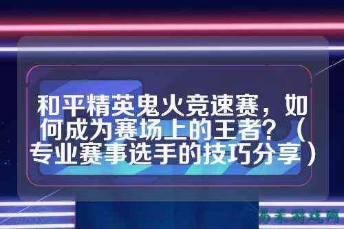 和平精英鬼火竞速赛，如何成为赛场上的王者？（专业赛事选手的技巧分享）