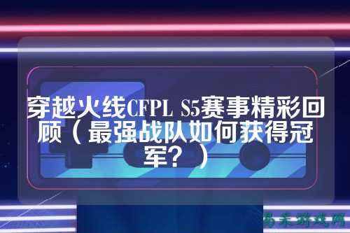 穿越火线CFPL S5赛事精彩回顾(最强战队如何获得冠军?)