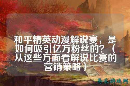 和平精英动漫解说赛,是如何吸引亿万粉丝的?(从这些方面看解说比赛的营销策略)