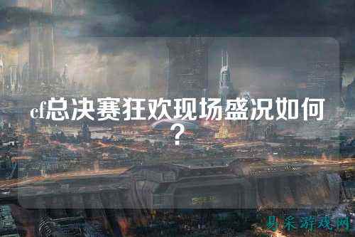 cf总决赛狂欢现场盛况如何?