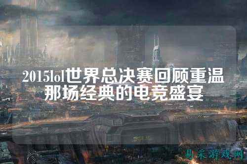 2015lol世界总决赛回顾重温那场经典的电竞盛宴