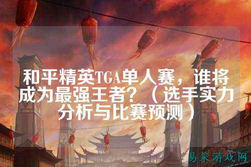 和平精英TGA单人赛,谁将成为最强王者?(选手实力分析与比赛预测)