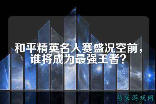 和平精英名人赛盛况空前,谁将成为最强王者?