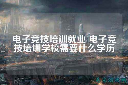 电子竞技培训就业 电子竞技培训学校需要什么学历