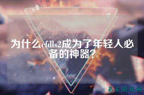 为什么cfdls2成为了年轻人必备的神器?